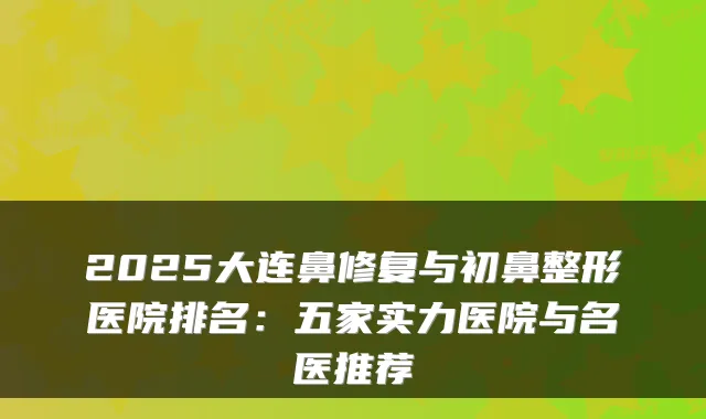 2025大连鼻修复与初鼻整形医院排名：五家实力医院与名医推荐