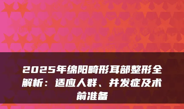2025年绵阳畸形耳部整形全解析：适应人群、并发症及术前准备