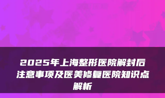 2025年上海整形医院解封后注意事项及医美修复医院知识点解析