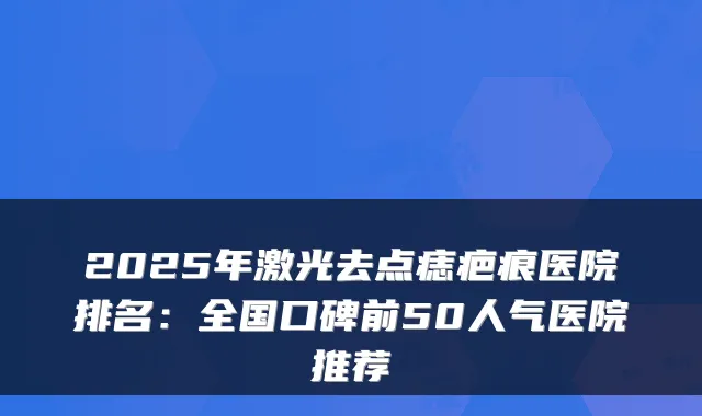2025年激光去点痣疤痕医院排名：全国口碑前50人气医院推荐