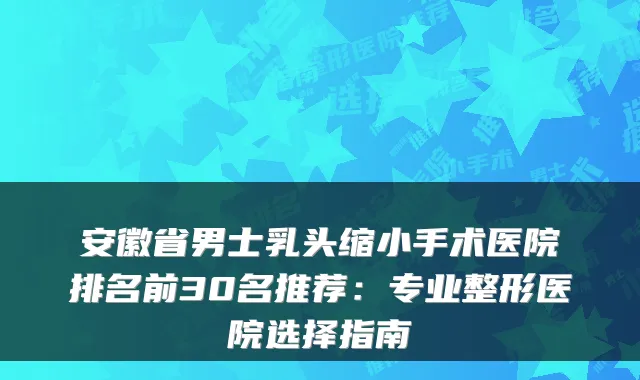 安徽省男士乳头缩小手术医院排名前30名推荐：专业整形医院选择指南