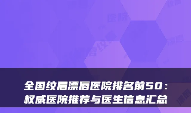 全国纹眉漂唇医院排名前50：医院推荐与医生信息汇总