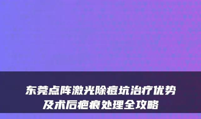 东莞点阵激光除痘坑优势及术后疤痕处理全攻略
