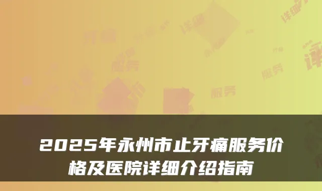 2025年永州市止牙痛服务价格及医院详细介绍指南
