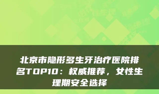 北京市隐形多生牙医院排名TOP10：推荐，女性生理期安全选择