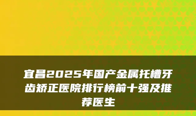 宜昌2025年国产金属托槽牙齿矫正医院排行榜前十强及推荐医生