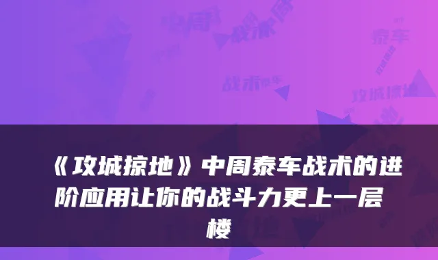 《攻城掠地》中周泰车战术的进阶应用让你的战斗力更上一层楼
