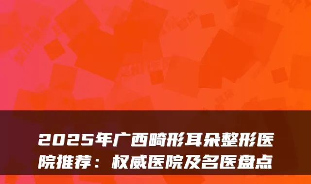 2025年广西畸形耳朵整形医院推荐：医院及名医盘点