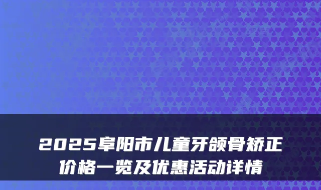 2025阜阳市儿童牙颌骨矫正价格一览及优惠活动详情