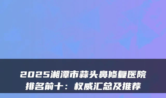 2025湘潭市蒜头鼻修复医院排名前十：汇总及推荐