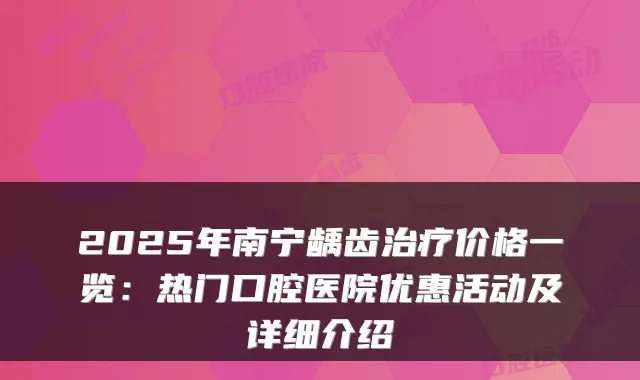 2025年南宁龋齿价格一览：热门口腔医院优惠活动及详细介绍