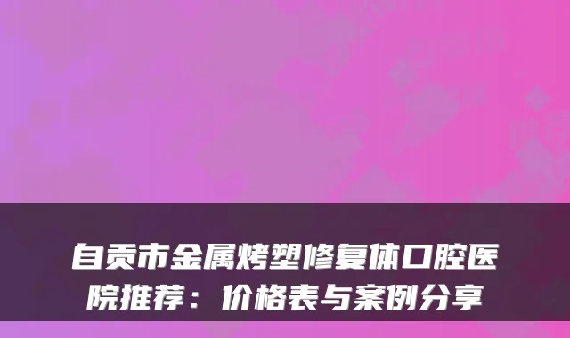 自贡市金属烤塑修复体口腔医院推荐：价格表与案例分享