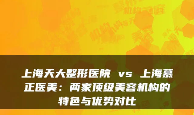 上海天大整形医院 vs 上海慕正医美:两家美容机构的特色与优势对比
