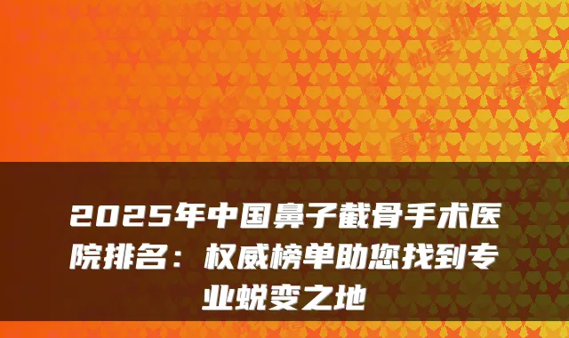 2025年中国鼻子截骨手术医院排名:权威榜单助您找到专业蜕变之地
