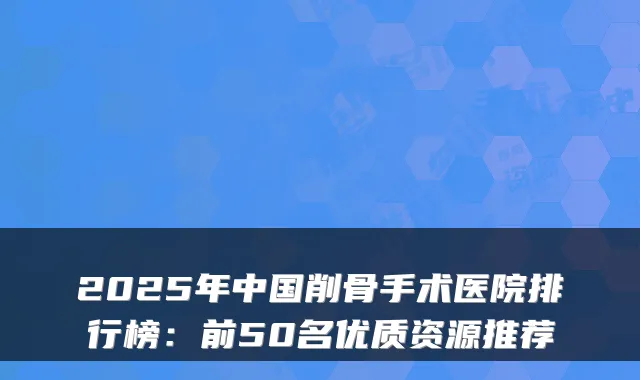 2025年中国削骨手术医院排行榜:前50名优质资源推荐