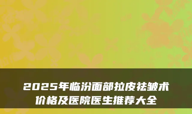 2025年临汾面部拉皮祛皱术价格及医院医生推荐大全