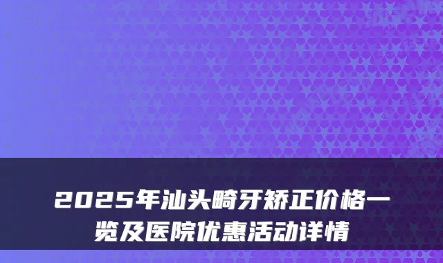2025年汕头畸牙矫正价格一览及医院优惠活动详情
