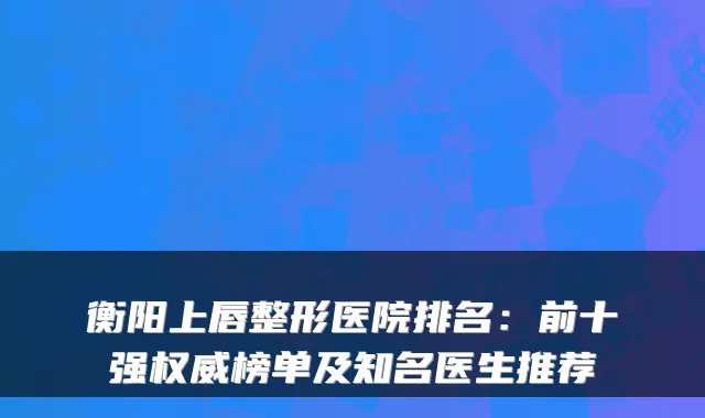 衡阳上唇整形医院排名:前十强权威榜单及知名医生推荐