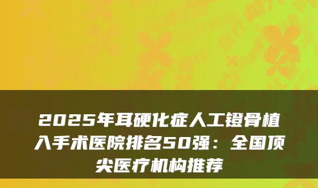 2025年耳硬化症人工镫骨植入手术医院排名50强：全国医疗机构推荐
