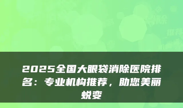 2025全国大眼袋消除医院排名：专业机构推荐，助您美丽蜕变