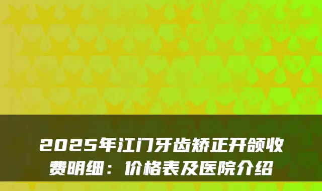 2025年江门牙齿矫正开颌收费明细:价格表及医院介绍