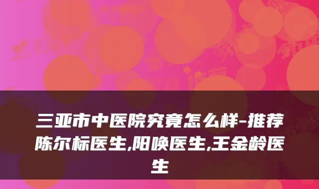三亚市中医院究竟怎么样-推荐陈尔标医生,阳唤医生,王金龄医生
