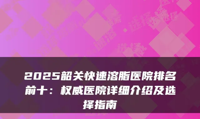 2025韶关快速溶脂医院排名前十:权威医院详细介绍及选择指南