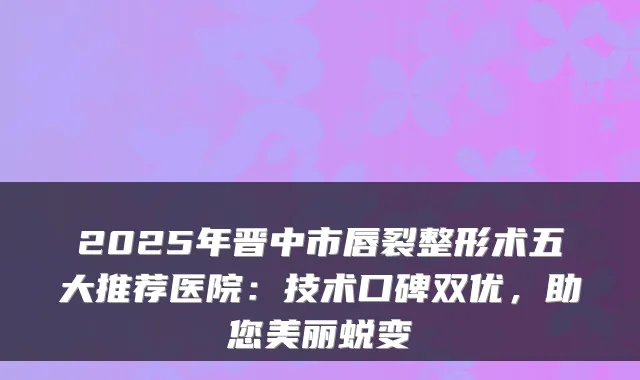 2025年晋中市唇裂整形术五大推荐医院:技术口碑双优,助您美丽蜕变