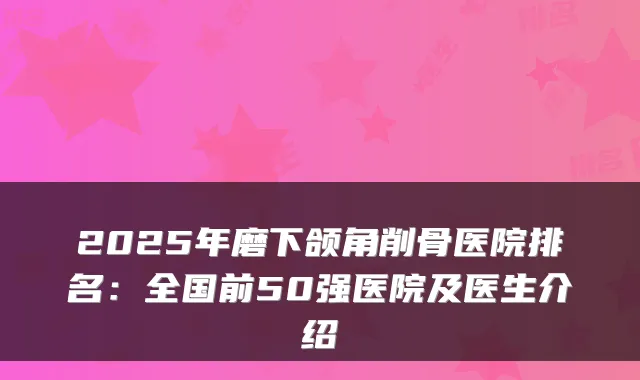 2025年磨下颌角削骨医院排名：全国前50强医院及医生介绍