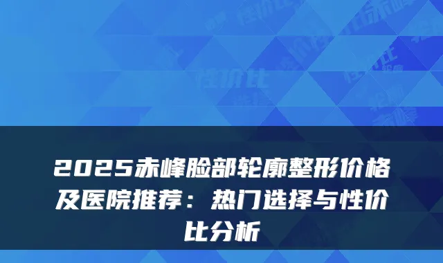 2025赤峰脸部轮廓整形价格及医院推荐：热门选择与性价比分析