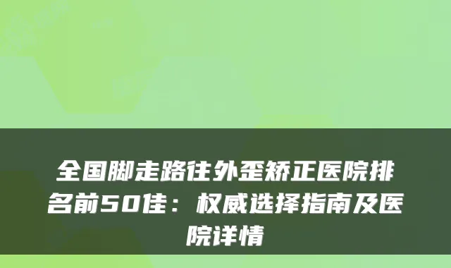全国脚走路往外歪矫正医院排名前50佳：选择指南及医院详情