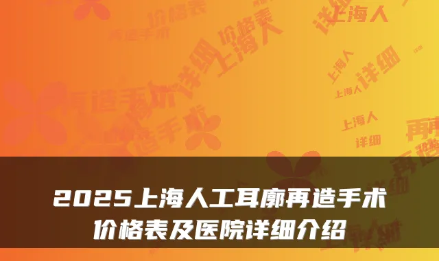 2025上海人工耳廓再造手术价格表及医院详细介绍