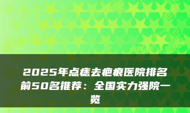 2025年点痣去疤痕医院排名前50名推荐:全国实力强院一览