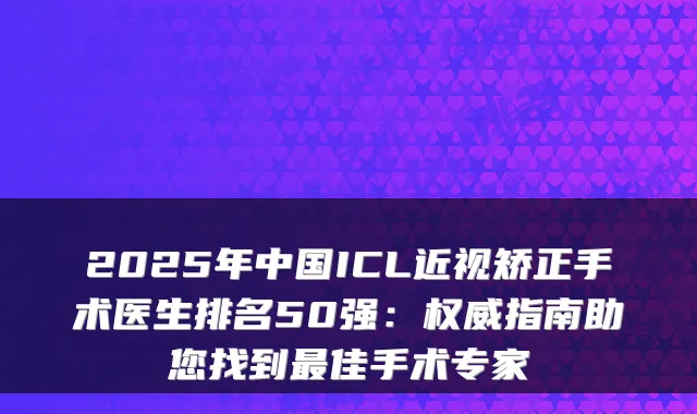 2025年中国ICL近视矫正手术医生排名50强：指南助您找到佳手术专家