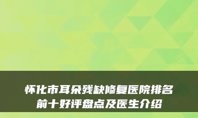怀化市耳朵残缺修复医院排名前十好评盘点及医生介绍