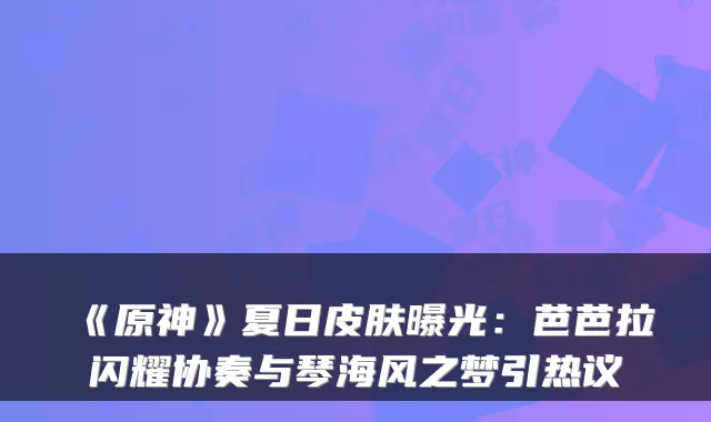 《原神》夏日皮肤曝光:芭芭拉闪耀协奏与琴海风之梦引热议