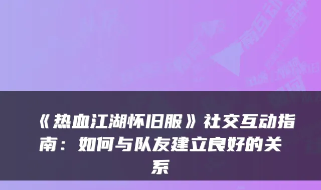 《热血江湖怀旧服》社交互动指南：如何与队友建立良好的关系