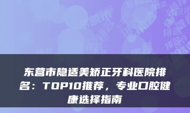 东营市隐适美矫正牙科医院排名：TOP10推荐，专业口腔健康选择指南