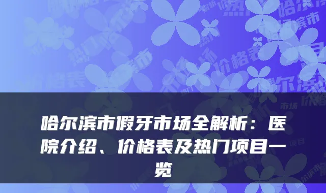 哈尔滨市假牙市场全解析：医院介绍、价格表及热门项目一览