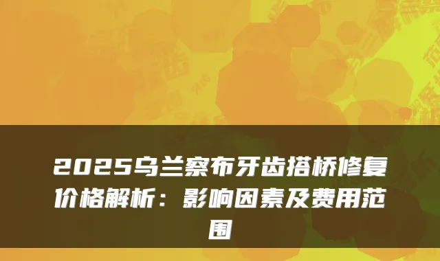 2025乌兰察布牙齿搭桥修复价格解析：影响因素及费用范围