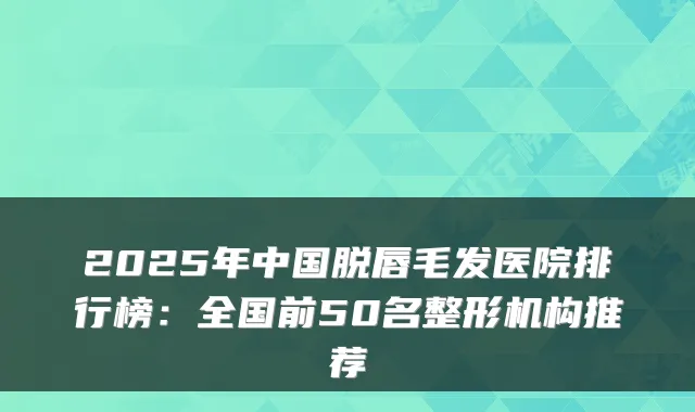 2025年中国脱唇毛发医院排行榜：全国前50名整形机构推荐
