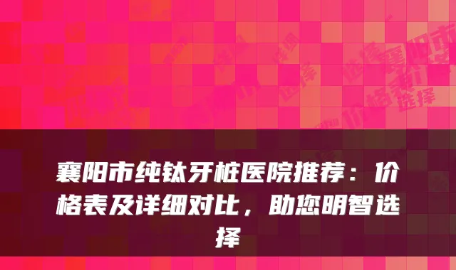 襄阳市纯钛牙桩医院推荐:价格表及详细对比,助您明智选择