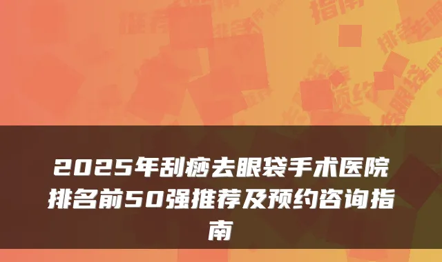 2025年刮痧去眼袋手术医院排名前50强推荐及预约咨询指南