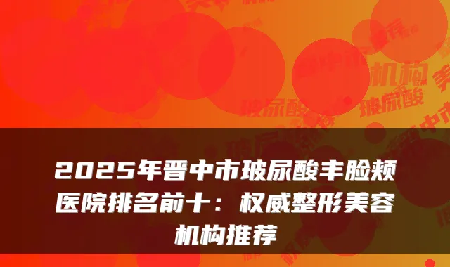 2025年晋中市玻尿酸丰脸颊医院排名前十：整形美容机构推荐