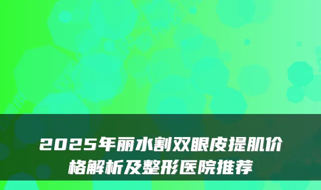 2025年丽水割双眼皮提肌价格解析及整形医院推荐