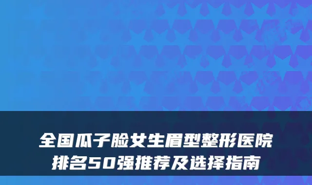 全国瓜子脸女生眉型整形医院排名50强推荐及选择指南