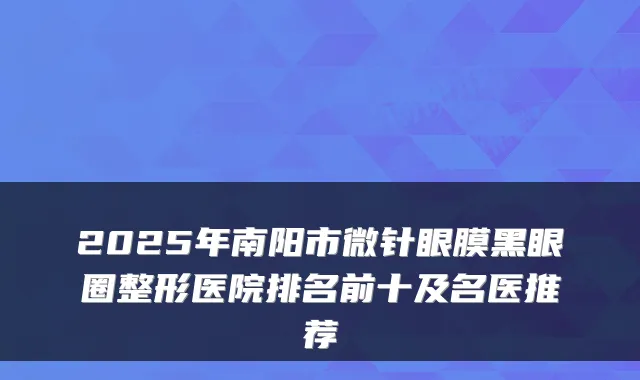 2025年南阳市微针眼膜黑眼圈整形医院排名前十及名医推荐