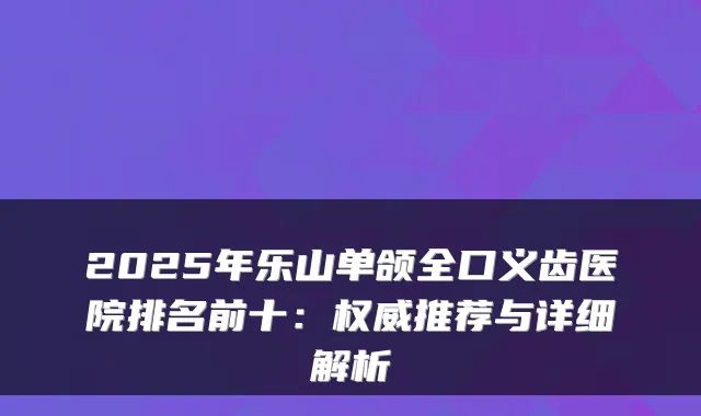 2025年乐山单颌全口义齿医院排名前十:推荐与详细解析