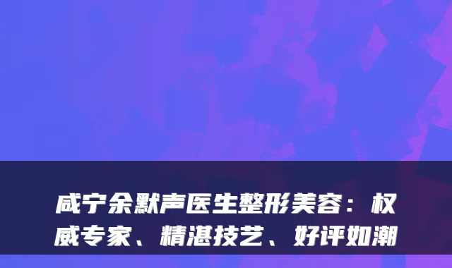 咸宁余默声医生整形美容：权威专家、精湛技艺、好评如潮