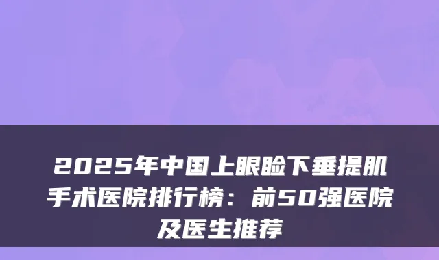 2025年中国上眼睑下垂提肌手术医院排行榜：前50强医院及医生推荐